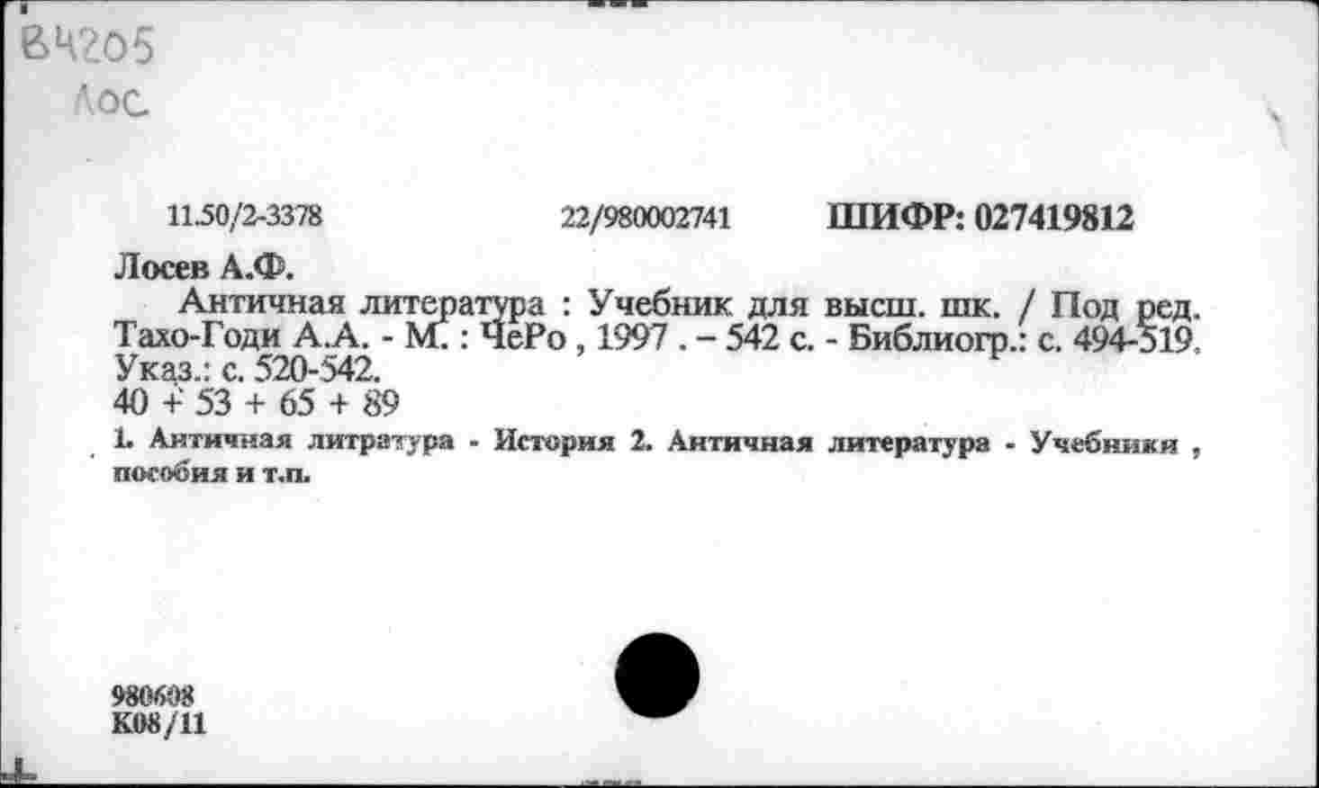 ﻿ВЧ2О5
Лос.
1150/2-3378	22/980002741 ШИФР: 027419812
Лосев А.Ф.
Античная литература : Учебник для высш. шк. / Под ред. Тахо-Годи А.А. -	: ЧеРо , 1997 . - 542 с. - Библиогр.: с. 494-519.
Указ.: с. 520-542. 40 +' 53 + 65 + 89
Ь Античная литратура - История 2. Античная литература - Учебники , пособия и т.п.
980608
К08/11